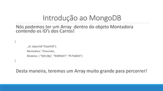 Introdução ao MongoDB
Nós podemos ter um Array dentro do objeto Montadora
contendo os ID’s dos Carros!
{
_id: objectId(“91jw918”),
Montadora: “Chevrolet,
Modelos: [ “9j9128jj”, “9h8fh837”, “fh7568h9”]
}
Desta maneira, teremos um Array muito grande para percorrer!
 