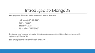Introdução ao MongoDB
Mas podemos colocar o ID da montadora dentro do Carro!
{
_id: objectId(“1981919”),
Carro: “Cruze”,
Modelo: “2015”
Montadora: “h1h919n0”
}
Desta maneira, teremos um dado Linkado em um documento. Nós reduzimos um grande
número de informações
Esta situação deve ser sempre bem analisada.
 