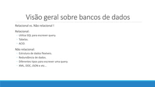Visão geral sobre bancos de dados
Relacional vs. Não relacional !
Relacional:
◦ Utiliza SQL para escrever query.
◦ Tabelas.
◦ ACID.
Não relacional:
◦ Estrutura de dados flexíveis.
◦ Redundância de dados.
◦ Diferentes tipos para escrever uma query.
◦ XML, DOC, JSON e etc...
 