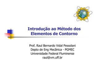 Introdução ao Método dos
 Elementos de Contorno

Prof. Raul Bernardo Vidal Pessolani
 Depto de Eng Mecânica - PGMEC
 Universidade Federal Fluminense
          raul@vm.uff.br
 