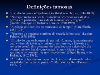Definições famosas “ Estudo do passado” (Johann Goetfried von Herder, 1744-1803) “ Narração metódica dos fatos notáveis ocorridos na vida dos povos, em particular, e na vida da humanidade, em geral”. (Aurélio Buarque de Holanda Ferreira, 1910-1989) “ A ciência dos homens no transcurso do tempo” (Marc Bloch, 1886-1944) “ Processo de mudança contínua da sociedade humana” (Lucien Febvre, 1878-1956) “ Estudo do que os homens do passado fizeram, da maneira pela qual viviam, da idéias que tinham... em resumo, a História é a soma do estudo dos costumes do passado, com a descrição dos acontecimentos havidos, mostrando como viviam e o que realizaram os homens que nos precederam” (Sérgio Buarque de Holanda, 1902-1982). “ Área do conhecimento responsável pelo estudo metódico das sociedades humanas do passado” (Marcelo dos Reis Tavares, 1977- ...)  