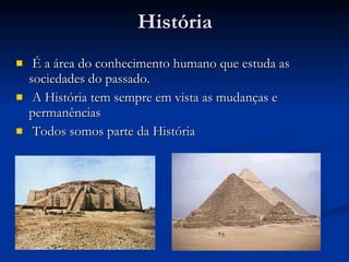 História É a área do conhecimento humano que estuda as sociedades do passado. A História tem sempre em vista as mudanças e permanências Todos somos parte da História 