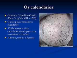 Os calendários Ocidente: Calendário Cristão (Papa Gregório XIII – 1582) Outros povos têm outros calendários Cuidado com a visão eurocêntrica (cada povo tem sua cultura e História) Milênios, séculos e décadas 