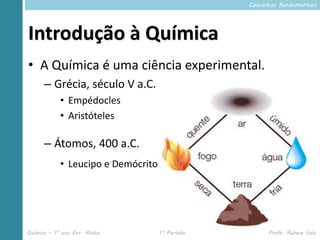 Conceitos fundamentais




Introdução à Química
• A Química é uma ciência experimental.
      – Grécia, século V a.C.
            • Empédocles
            • Aristóteles

      – Átomos, 400 a.C.
            • Leucipo e Demócrito




Química – 1º ano Ens. Médio         1º Período         Profa. Rebeca Vale
 