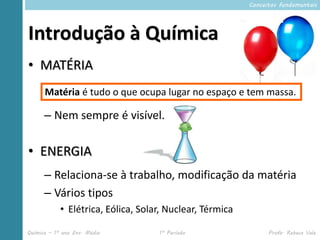 Conceitos fundamentais




Introdução à Química
• MATÉRIA
      Matéria é tudo o que ocupa lugar no espaço e tem massa.

      – Nem sempre é visível.

• ENERGIA
      – Relaciona-se à trabalho, modificação da matéria
      – Vários tipos
            • Elétrica, Eólica, Solar, Nuclear, Térmica

Química – 1º ano Ens. Médio         1º Período                  Profa. Rebeca Vale
 