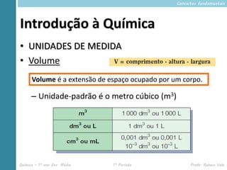 Conceitos fundamentais




Introdução à Química
• UNIDADES DE MEDIDA
• Volume
      Volume é a extensão de espaço ocupado por um corpo.

      – Unidade-padrão é o metro cúbico (m3)




Química – 1º ano Ens. Médio   1º Período               Profa. Rebeca Vale
 