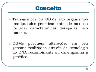30 
Conceito 
 Transgênicos ou OGMs são organismos 
manipulados geneticamente, de modo a 
fornecer características desejadas pelo 
homem. 
 OGMs possuem alterações em seu 
genoma realizadas através da tecnologia 
do DNA recombinante ou da engenharia 
genética. 
 