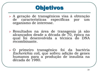31 
Objetivos 
 A geração de transgênicos visa à obtenção 
de características específicas por um 
organismo de interesse. 
 Resultados na área de transgenia já são 
alcançados desde a década de 70, época na 
qual foi desenvolvida a técnica do DNA 
recombinante. 
 O primeiro transgênico foi da bactéria 
Escherichia coli, que sofreu adição de genes 
humanos para a produção de insulina na 
década de 1980. 
 
