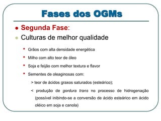Fases dos OGMs 
 Segunda Fase: 
 Culturas de melhor qualidade 
• Grãos com alta densidade energética 
• Milho com alto teor de óleo 
• Soja e feijão com melhor textura e flavor 
• Sementes de oleaginosas com: 
> teor de ácidos graxos saturados (esteárico); 
< produção de gordura trans no processo de hidrogenação 
(possível inibindo-se a conversão de ácido esteárico em ácido 
oléico em soja e canola) 
 