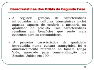 Características dos OGMs da Segunda Fase 
 A segunda geração de características 
introduzidas em culturas transgênicas inclui 
aquelas capazes de conferir a melhoria na 
qualidade do produto. Tais características 
resultam em benefícios que serão mais 
evidentes para os consumidores. 
 A primeira característica de qualidade 
introduzida numa cultura transgênica foi o 
amadurecimento retardado no tomate Longa 
Vida, aprovado para comercialização nos 
Estados Unidos em 1994. 
40 
 