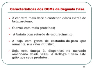 Características dos OGMs da Segunda Fase 
 A cenoura mais doce e contendo doses extras de 
41 
betacaroteno; 
 O arroz com mais proteínas; 
 A batata com retardo de escurecimento; 
 A soja com genes de castanha-do-pará que 
aumenta seu valor nutritivo. 
 Soja com ômega 3, disponível no mercado 
americano desde 2005. A Kellog's utiliza este 
grão nos seus produtos. 
 