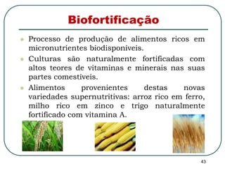 43 
Biofortificação 
 Processo de produção de alimentos ricos em 
micronutrientes biodisponíveis. 
 Culturas são naturalmente fortificadas com 
altos teores de vitaminas e minerais nas suas 
partes comestíveis. 
 Alimentos provenientes destas novas 
variedades supernutritivas: arroz rico em ferro, 
milho rico em zinco e trigo naturalmente 
fortificado com vitamina A. 
 