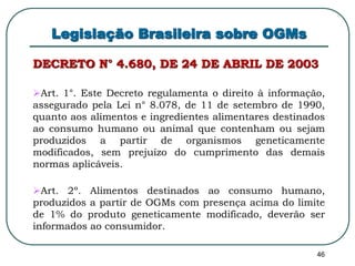 46 
Legislação Brasileira sobre OGMs 
DECRETO N° 4.680, DE 24 DE ABRIL DE 2003 
Art. 1°. Este Decreto regulamenta o direito à informação, 
assegurado pela Lei n° 8.078, de 11 de setembro de 1990, 
quanto aos alimentos e ingredientes alimentares destinados 
ao consumo humano ou animal que contenham ou sejam 
produzidos a partir de organismos geneticamente 
modificados, sem prejuízo do cumprimento das demais 
normas aplicáveis. 
Art. 2º. Alimentos destinados ao consumo humano, 
produzidos a partir de OGMs com presença acima do limite 
de 1% do produto geneticamente modificado, deverão ser 
informados ao consumidor. 
 