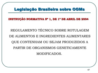 47 
Legislação Brasileira sobre OGMs 
INSTRUÇÃO NORMATIVA Nº 1, DE 1º DE ABRIL DE 2004 
REGULAMENTO TÉCNICO SOBRE ROTULAGEM 
DE ALIMENTOS E INGREDIENTES ALIMENTARES 
QUE CONTENHAM OU SEJAM PRODUZIDOS A 
PARTIR DE ORGANISMOS GENETICAMENTE 
MODIFICADOS. 
 