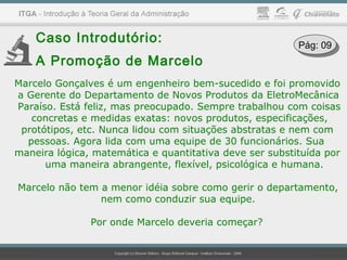 Caso Introdutório:
A Promoção de Marcelo
Marcelo Gonçalves é um engenheiro bem-sucedido e foi promovido
a Gerente do Departamento de Novos Produtos da EletroMecânica
Paraíso. Está feliz, mas preocupado. Sempre trabalhou com coisas
concretas e medidas exatas: novos produtos, especificações,
protótipos, etc. Nunca lidou com situações abstratas e nem com
pessoas. Agora lida com uma equipe de 30 funcionários. Sua
maneira lógica, matemática e quantitativa deve ser substituída por
uma maneira abrangente, flexível, psicológica e humana.
Marcelo não tem a menor idéia sobre como gerir o departamento,
nem como conduzir sua equipe.
Por onde Marcelo deveria começar?
Pág: 09Pág: 09
 