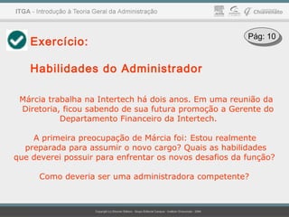 Exercício:
Habilidades do Administrador
Márcia trabalha na Intertech há dois anos. Em uma reunião da
Diretoria, ficou sabendo de sua futura promoção a Gerente do
Departamento Financeiro da Intertech.
A primeira preocupação de Márcia foi: Estou realmente
preparada para assumir o novo cargo? Quais as habilidades
que deverei possuir para enfrentar os novos desafios da função?
Como deveria ser uma administradora competente?
Pág: 10Pág: 10
 