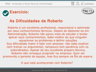 Exercício:
As Dificuldades de Roberto
Roberto é um excelente profissional, responsável e admirado
por seus conhecimentos técnicos. Depois de diplomar-se em
Administração, Roberto não parou mais de estudar e tentar
aplicar seus conhecimentos. Sabe melhor do que ninguém
equacionar os problemas e definir soluções.
Sua dificuldade maior é lidar com pessoas: não sabe explicar
nem treinar ou argumentar, tampouco tem paciência com os
subordinados. Apesar de seu excelente preparo técnico,
Roberto não consegue progredir na empresa. Quer ser
promovido a gerente de equipe, mas fica sempre na fila de espera.
O que está acontecendo com Roberto?
Pág: 11Pág: 11
 