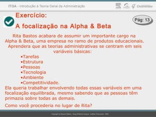 Exercício:
A focalização na Alpha & Beta
Rita Bastos acabara de assumir um importante cargo na
Alpha & Beta, uma empresa no ramo de produtos educacionais.
Aprendera que as teorias administrativas se centram em seis
variáveis básicas:
•Tarefas
•Estrutura
•Pessoas
•Tecnologia
•Ambiente
•Competitividade.
Ela queria trabalhar envolvendo todas essas variáveis em uma
focalização equilibrada, mesmo sabendo que as pessoas têm
primazia sobre todas as demais.
Como você procederia no lugar de Rita?
Pág: 13Pág: 13
 