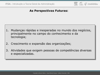 1. Mudanças rápidas e inesperadas no mundo dos negócios,
principalmente no campo do conhecimento e da
tecnologia;
2. Crescimento e expansão das organizações;
3. Atividades que exigem pessoas de competências diversas
e especializadas.
1. Mudanças rápidas e inesperadas no mundo dos negócios,
principalmente no campo do conhecimento e da
tecnologia;
2. Crescimento e expansão das organizações;
3. Atividades que exigem pessoas de competências diversas
e especializadas.
As Perspectivas Futuras:
 
