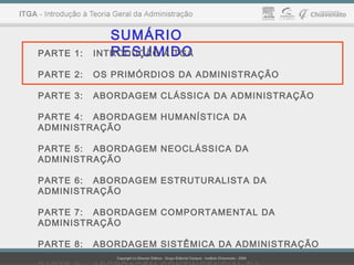 SUMÁRIO
RESUMIDOPARTE 1: INTRODUÇÃO À TGA
PARTE 2: OS PRIMÓRDIOS DA ADMINISTRAÇÃO
PARTE 3: ABORDAGEM CLÁSSICA DA ADMINISTRAÇÃO
PARTE 4: ABORDAGEM HUMANÍSTICA DA
ADMINISTRAÇÃO
PARTE 5: ABORDAGEM NEOCLÁSSICA DA
ADMINISTRAÇÃO
PARTE 6: ABORDAGEM ESTRUTURALISTA DA
ADMINISTRAÇÃO
PARTE 7: ABORDAGEM COMPORTAMENTAL DA
ADMINISTRAÇÃO
PARTE 8: ABORDAGEM SISTÊMICA DA ADMINISTRAÇÃO
 
