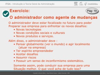 Exercício:
O administrador como agente de mudanças
O administrador deve estar focalizado no futuro para poder
Preparar sua empresa para enfrentar os novos desafios:
• Novas tecnologias
• Novas condições sociais e culturais
• Novos produtos e serviços.
Além disso, o administrador deve :
• Pensar globalmente (ver o mundo) e agir localmente
(atuar na empresa)
• Ter espírito empreendedor
• Aceitar desafios
• Assumir riscos
• Possuir um senso de inconformismo sistemático.
Somente assim, pode conduzir sua empresa para uma
Situação melhor. O que você acha de tudo isso?
Pág: 19Pág: 19
 