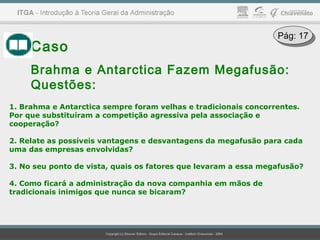 Caso
Brahma e Antarctica Fazem Megafusão:
Questões:
1. Brahma e Antarctica sempre foram velhas e tradicionais concorrentes.
Por que substituíram a competição agressiva pela associação e
cooperação?
2. Relate as possíveis vantagens e desvantagens da megafusão para cada
uma das empresas envolvidas?
3. No seu ponto de vista, quais os fatores que levaram a essa megafusão?
4. Como ficará a administração da nova companhia em mãos de
tradicionais inimigos que nunca se bicaram?
Pág: 17Pág: 17
 