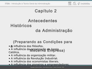 Capítulo 2
Antecedentes
Históricos
da Administração
(Preparando as Condições para
a
Moderna Empresa)
• A influência dos filósofos.
• A influência da organização da Igreja
Católica.
• A influência da organização militar.
• A influência da Revolução Industrial.
• A influência dos economistas liberais.
• A influência dos pioneiros e empreendedores.
 