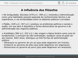 A influência dos filósofos
• Na Antiguidade, Sócrates (470 a.C.-399 a.C.) entendia a Administração
como uma habilidade pessoal separada do conhecimento técnico e da
experiência, e via similaridades entre os afazeres públicos e privados.
• Platão, (429 a.C.-347 a.C.) analisou os problemas políticos e sociais e
expôs, em sua obra A República a forma democrática de governo e de
administração dos negócios públicos.
• Aristóteles (384 a.C.-322 a.C.) deu origem a lógica binária como uma lei
fundamental, o principio da não-contradição: qualquer coisa só pode ser
ela mesma. Além disso, distinguiu as três formas de administração
pública:
- Monarquia ou governo de um só (que pode degenerar em tirania);
- Aristocria ou governo da elite (que pode degenerar em oligarquia);
- Democracia ou governo do povo (que pode degenerar em anarquia).
 