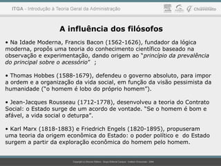 A influência dos filósofos
• Na Idade Moderna, Francis Bacon (1562-1626), fundador da lógica
moderna, propôs uma teoria do conhecimento científico baseado na
observação e experimentação, dando origem ao “princípio da prevalência
do principal sobre o acessório” ;
• Thomas Hobbes (1588-1679), defendeu o governo absoluto, para impor
a ordem e a organização da vida social, em função da visão pessimista da
humanidade (“o homem é lobo do próprio homem”).
• Jean-Jacques Rousseau (1712-1778), desenvolveu a teoria do Contrato
Social: o Estado surge de um acordo de vontade. “Se o homem é bom e
afável, a vida social o deturpa”.
• Karl Marx (1818-1883) e Friedrich Engels (1820-1895), propuseram
uma teoria da origem econômica do Estado: o poder político e do Estado
surgem a partir da exploração econômica do homem pelo homem.
 