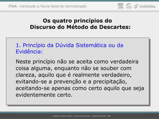 Os quatro princípios do
Discurso do Método de Descartes:
1. Princípio da Dúvida Sistemática ou da
Evidência:
Neste princípio não se aceita como verdadeira
coisa alguma, enquanto não se souber com
clareza, aquilo que é realmente verdadeiro,
evitando-se a prevenção e a precipitação,
aceitando-se apenas como certo aquilo que seja
evidentemente certo.
1. Princípio da Dúvida Sistemática ou da
Evidência:
Neste princípio não se aceita como verdadeira
coisa alguma, enquanto não se souber com
clareza, aquilo que é realmente verdadeiro,
evitando-se a prevenção e a precipitação,
aceitando-se apenas como certo aquilo que seja
evidentemente certo.
 