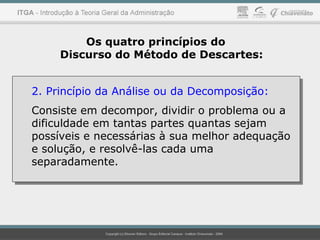 Os quatro princípios do
Discurso do Método de Descartes:
2. Princípio da Análise ou da Decomposição:
Consiste em decompor, dividir o problema ou a
dificuldade em tantas partes quantas sejam
possíveis e necessárias à sua melhor adequação
e solução, e resolvê-las cada uma
separadamente.
2. Princípio da Análise ou da Decomposição:
Consiste em decompor, dividir o problema ou a
dificuldade em tantas partes quantas sejam
possíveis e necessárias à sua melhor adequação
e solução, e resolvê-las cada uma
separadamente.
 