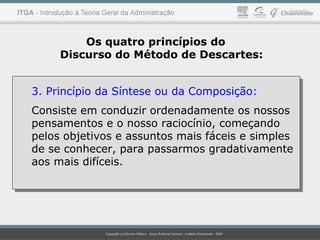 Os quatro princípios do
Discurso do Método de Descartes:
3. Princípio da Síntese ou da Composição:
Consiste em conduzir ordenadamente os nossos
pensamentos e o nosso raciocínio, começando
pelos objetivos e assuntos mais fáceis e simples
de se conhecer, para passarmos gradativamente
aos mais difíceis.
3. Princípio da Síntese ou da Composição:
Consiste em conduzir ordenadamente os nossos
pensamentos e o nosso raciocínio, começando
pelos objetivos e assuntos mais fáceis e simples
de se conhecer, para passarmos gradativamente
aos mais difíceis.
 
