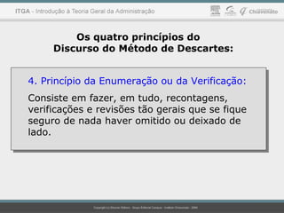 Os quatro princípios do
Discurso do Método de Descartes:
4. Princípio da Enumeração ou da Verificação:
Consiste em fazer, em tudo, recontagens,
verificações e revisões tão gerais que se fique
seguro de nada haver omitido ou deixado de
lado.
4. Princípio da Enumeração ou da Verificação:
Consiste em fazer, em tudo, recontagens,
verificações e revisões tão gerais que se fique
seguro de nada haver omitido ou deixado de
lado.
 