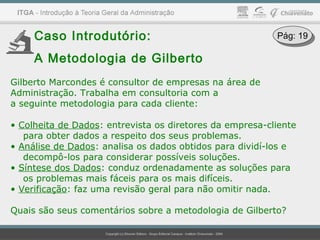 Caso Introdutório:
A Metodologia de Gilberto
Gilberto Marcondes é consultor de empresas na área de
Administração. Trabalha em consultoria com a
a seguinte metodologia para cada cliente:
• Colheita de Dados: entrevista os diretores da empresa-cliente
para obter dados a respeito dos seus problemas.
• Análise de Dados: analisa os dados obtidos para dividí-los e
decompô-los para considerar possíveis soluções.
• Síntese dos Dados: conduz ordenadamente as soluções para
os problemas mais fáceis para os mais difíceis.
• Verificação: faz uma revisão geral para não omitir nada.
Quais são seus comentários sobre a metodologia de Gilberto?
Pág: 19Pág: 19
 
