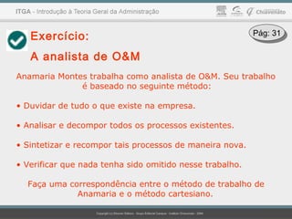 Exercício:
A analista de O&M
Anamaria Montes trabalha como analista de O&M. Seu trabalho
é baseado no seguinte método:
• Duvidar de tudo o que existe na empresa.
• Analisar e decompor todos os processos existentes.
• Sintetizar e recompor tais processos de maneira nova.
• Verificar que nada tenha sido omitido nesse trabalho.
Faça uma correspondência entre o método de trabalho de
Anamaria e o método cartesiano.
Pág: 31Pág: 31
 
