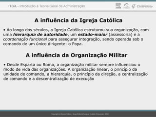 A influência da Igreja Católica
• Ao longo dos séculos, a Igreja Católica estruturou sua organização, com
uma hierarquia de autoridade, um estado-maior (assessoria) e a
coordenação funcional para assegurar integração, sendo operada sob o
comando de um único dirigente: o Papa.
A influência da Organização Militar
• Desde Esparta ou Roma, a organização militar sempre influenciou o
modo de vida das organizações. A organização linear, o princípio da
unidade de comando, a hierarquia, o princípio da direção, a centralização
de comando e a descentralização de execução
 