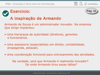Exercício:
A inspiração de Armando
Armando de Souza é um administrador inovador. Na empresa
Que dirige implantou:
• Uma hierarquia de autoridade (diretores, gerentes
e funcionários.
• Uma assessoria (especialistas em direito, contabilidade,
propaganda, pessoal).
• Uma coordenação funcional para entrosamento das atividades.
Na verdade, será que Armando é realmente inovador?
De onde Armando tirou essas idéias?
Pág: 33Pág: 33
 