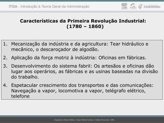 Características da Primeira Revolução Industrial:
(1780 – 1860)
1. Mecanização da indústria e da agricultura: Tear hidráulico e
mecânico, o descaroçador de algodão.
2. Aplicação da força motriz à indústria: Oficinas em fábricas.
3. Desenvolvimento do sistema fabril: Os artesãos e oficinas dão
lugar aos operários, as fábricas e as usinas baseadas na divisão
do trabalho.
4. Espetacular crescimento dos transportes e das comunicações:
Navegação a vapor, locomotiva a vapor, telégrafo elétrico,
telefone
 