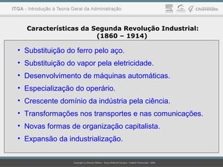 • Substituição do ferro pelo aço.
• Substituição do vapor pela eletricidade.
• Desenvolvimento de máquinas automáticas.
• Especialização do operário.
• Crescente domínio da indústria pela ciência.
• Transformações nos transportes e nas comunicações.
• Novas formas de organização capitalista.
• Expansão da industrialização.
Características da Segunda Revolução Industrial:
(1860 – 1914)
 