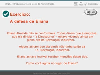 Exercício:
A defesa de Eliana
Eliana Almeida não se conformava. Todos dizem que a empresa
que ela dirigia – a Dinosaurius – estava vivendo ainda em
plena era da Revolução Industrial.
Alguns acham que ela ainda não tinha saído da
1a. Revolução Industrial.
Eliana achava incrível receber menções desse tipo.
Como você agiria no lugar de Eliana?
Pág: 36Pág: 36
 