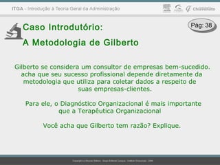 Caso Introdutório:
A Metodologia de Gilberto
Gilberto se considera um consultor de empresas bem-sucedido.
acha que seu sucesso profissional depende diretamente da
metodologia que utiliza para coletar dados a respeito de
suas empresas-clientes.
Para ele, o Diagnóstico Organizacional é mais importante
que a Terapêutica Organizacional
Você acha que Gilberto tem razão? Explique.
Pág: 38Pág: 38
 