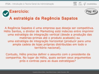 Exercício:
A estratégia da Regência Sapatos
A Regência Sapatos é uma empresa que deseja ser competitiva.
Hélio Santos, o diretor de Marketing está indeciso entre imprimir
uma estratégia de integração vertical (desde a produção das
matérias-primas até o produto acabado) ou
uma estratégia de integração horizontal (produzir para uma
ampla cadeia de lojas próprias distribuídas em todo o
território nacional).
Contudo, Hélio precisa definir o assunto com o presidente da
companhia. No lugar de Hélio, quais seriam seus argumentos
prós e contras para as duas estratégias?
Pág: 40Pág: 40
 