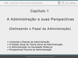 Capítulo 1
A Administração e suas Perspectivas
(Delineando o Papel da Administração)
• Conteúdo e Estudo da Administração
• O Estado Atual da Teoria Geral da Administração
• A Administração na Sociedade Moderna
• Perspectivas Futuras da Administração
 