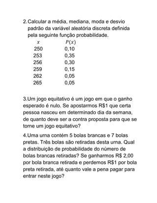 2. Calcular a média, mediana, moda e desvio
   padrão da variável aleatória discreta definida
   pela seguinte função probabilidade.

    250            0,10
    253            0,35
    256            0,30
    259            0,15
    262            0,05
    265            0,05


3.Um jogo equitativo é um jogo em que o ganho
esperado é nulo. Se apostarmos R$1 que certa
pessoa nasceu em determinado dia da semana,
de quanto deve ser a contra proposta para que se
torne um jogo equitativo?
4.Uma urna contém 5 bolas brancas e 7 bolas
pretas. Três bolas são retiradas desta urna. Qual
a distribuição de probabilidade do número de
bolas brancas retiradas? Se ganharmos R$ 2,00
por bola branca retirada e perdemos R$1 por bola
preta retirada, até quanto vale a pena pagar para
entrar neste jogo?
 