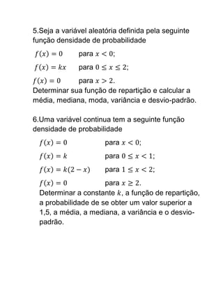 5.Seja a variável aleatória definida pela seguinte
função densidade de probabilidade
              para       ;
              para            ;
             para      .
Determinar sua função de repartição e calcular a
média, mediana, moda, variância e desvio-padrão.

6.Uma variável continua tem a seguinte função
densidade de probabilidade
                       para       ;
                       para           ;
                       para           ;
                      para       .
  Determinar a constante , a função de repartição,
  a probabilidade de se obter um valor superior a
  1,5, a média, a mediana, a variância e o desvio-
  padrão.
 