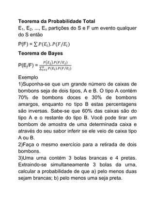 Teorema da Probabilidade Total
E1, E2, ..., En partições do S e F um evento qualquer
do S então
P(F) =
Teorema de Bayes

P(Ej/F) =

Exemplo
1)Suponha-se que um grande número de caixas de
bombons seja de dois tipos, A e B. O tipo A contém
70% de bombons doces e 30% de bombons
amargos, enquanto no tipo B estas percentagens
são inversas. Sabe-se que 60% das caixas são do
tipo A e o restante do tipo B. Você pode tirar um
bombom de amostra de uma determinada caixa e
através do seu sabor inferir se ele veio de caixa tipo
A ou B.
2)Faça o mesmo exercício para a retirada de dois
bombons.
3)Uma urna contém 3 bolas brancas e 4 pretas.
Extraindo-se simultaneamente 3 bolas da urna,
calcular a probabilidade de que a) pelo menos duas
sejam brancas; b) pelo menos uma seja preta.
 