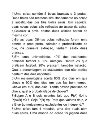 4)Uma caixa contém 5 bolas brancas e 3 pretas.
Duas bolas são retiradas simultaneamente ao acaso
e substituídas por três bolas azuis. Em seguida,
duas novas bolas são retiradas ao acaso da caixa.
a)Calcular a prob. destas duas últimas serem da
mesma cor.
b)Se as duas últimas bolas retiradas forem uma
branca e uma preta, calcular a probabilidade de
que, na primeira extração, tenham saído duas
brancas.
5)Em uma universidade, 40% dos estudantes
praticam futebol e 30% natação. Dentre os que
praticam futebol, 20% praticam também natação.
Qual a porcentagem de estudantes que não pratica
nenhum dos dois esportes?
6)Um meteorologista acerta 80% dos dias em que
chove e 90% dos dias em que faz bom tempo.
Chove em 10% dos dias. Tendo havido previsão de
chuva, qual a probabilidade de chover?
7)Sejam A e B dois eventos tais que P(A)=0,4 e
P(AυB) =0,7. Seja P(B) =p. Para que valores de p, A
e B serão mutuamente excludentes ou independ.?
8)Uma caixa tem 4 moedas, uma das quais com
duas caras. Uma moeda ao acaso foi jogada duas
 