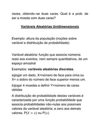 vezes, obtendo–se duas caras. Qual é a prob. de
ser a moeda com duas caras?

      Variáveis Aleatórias Unidimensionais


Exemplo: altura da população (noções sobre
variável e distribuição de probabilidade)


Variável aleatória: função que associa números
reais aos eventos, nem sempre quantitativos, de um
espaço amostral
Exemplos: variáveis aleatórias discretas.
a)jogar um dado, X=número de face para cima ou
X= o dobro do número de face superior menos um.
b)jogar 4 moedas e definir Y=número de caras
obtidas
A distribuição de probabilidade destas variáveis é
caracterizada por uma função probabilidade que
associa probabilidades não-nulas aos possíveis
valores da variável aleatória, e zero aos demais
valores. P(        ou P
 