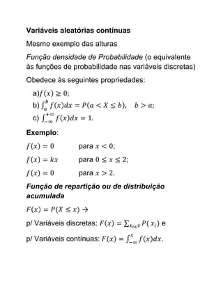 Variáveis aleatórias contínuas
Mesmo exemplo das alturas
Função densidade de Probabilidade (o equivalente
às funções de probabilidade nas variáveis discretas)
Obedece às seguintes propriedades:
  a)
  b)
  c)

Exemplo:
                para      ;
                para          ;
                para      .
Função de repartição ou de distribuição
acumulada
                 →
p/ Variáveis discretas:                  e

p/ Variáveis contínuas:                  .
 