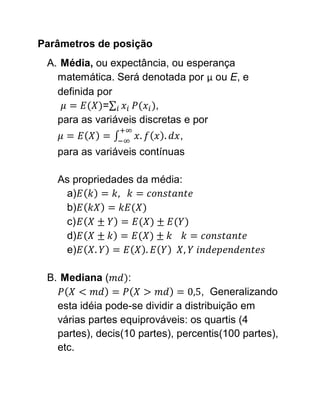 Parâmetros de posição
 A. Média, ou expectância, ou esperança
   matemática. Será denotada por μ ou E, e
   definida por
             =           ,
   para as variáveis discretas e por
                              ,
   para as variáveis contínuas

   As propriedades da média:
    a)
    b)
    c)
    d)
    e)

 B. Mediana (     :
                                    , Generalizando
   esta idéia pode-se dividir a distribuição em
   várias partes equiprováveis: os quartis (4
   partes), decis(10 partes), percentis(100 partes),
   etc.
 